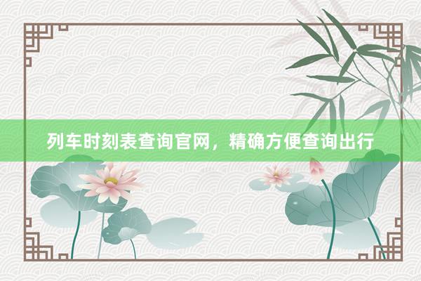 列车时刻表查询官网，精确方便查询出行